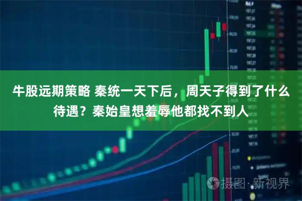 牛股远期策略 秦统一天下后，周天子得到了什么待遇？秦始皇想羞辱他都找不到人