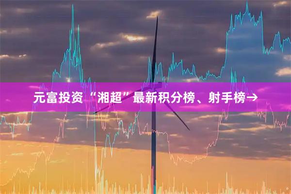 元富投资 “湘超”最新积分榜、射手榜→