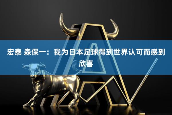 宏泰 森保一：我为日本足球得到世界认可而感到欣喜