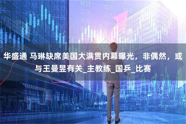 华盛通 马琳缺席美国大满贯内幕曝光，非偶然，或与王曼昱有关_主教练_国乒_比赛