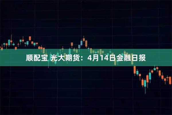顺配宝 光大期货：4月14日金融日报