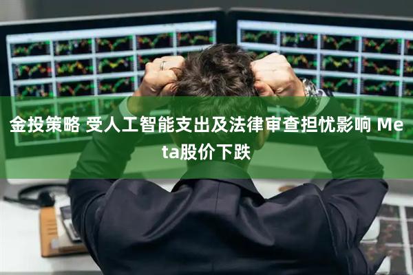 金投策略 受人工智能支出及法律审查担忧影响 Meta股价下跌