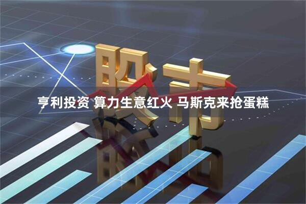 亨利投资 算力生意红火 马斯克来抢蛋糕