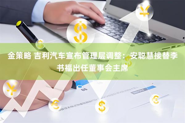金策略 吉利汽车宣布管理层调整：安聪慧接替李书福出任董事会主席