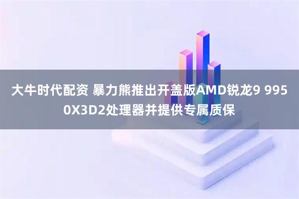 大牛时代配资 暴力熊推出开盖版AMD锐龙9 9950X3D2处理器并提供专属质保